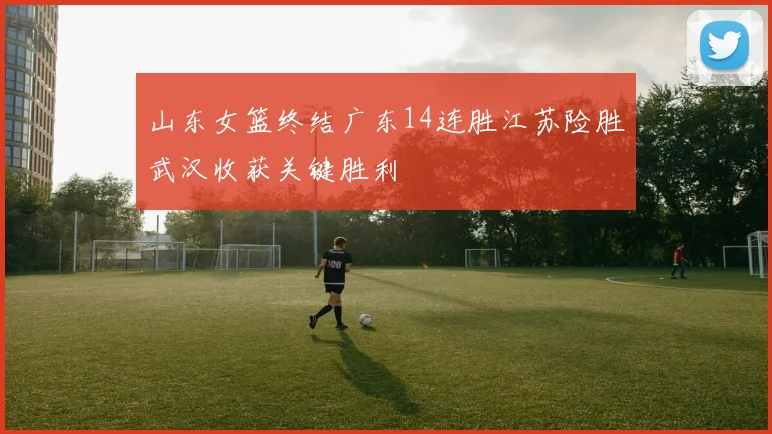 山东女篮终结广东14连胜江苏险胜武汉收获关键胜利