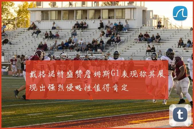 戴格诺特盛赞詹姆斯G1表现称其展现出强烈侵略性值得肯定