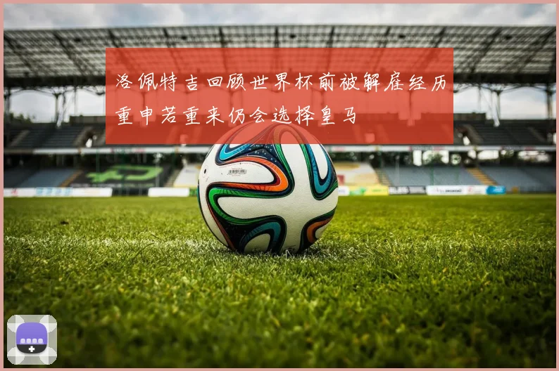 洛佩特吉回顾世界杯前被解雇经历重申若重来仍会选择皇马