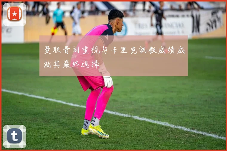 曼联青训重视与卡里克执教成绩成就其最终选择