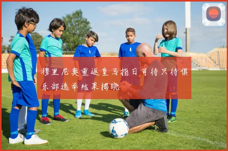 穆里尼奥重返皇马指日可待只待俱乐部选举结果揭晓