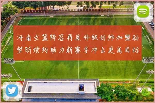 河南女篮阵容再度升级刘帅加盟孙梦昕续约助力新赛季冲击更高目标
