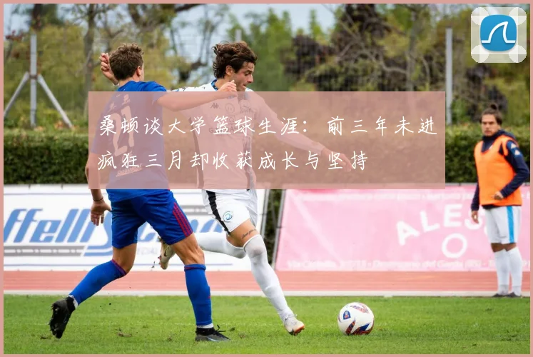 桑顿谈大学篮球生涯：前三年未进疯狂三月却收获成长与坚持