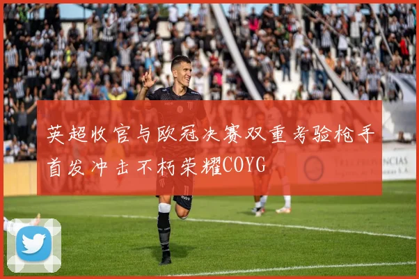 英超收官与欧冠决赛双重考验枪手首发冲击不朽荣耀COYG