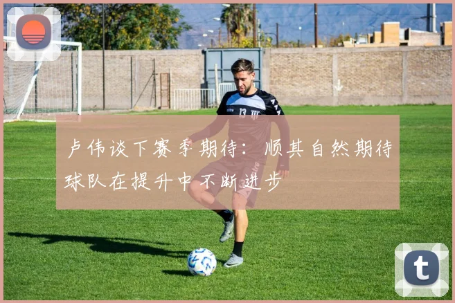 卢伟谈下赛季期待：顺其自然期待球队在提升中不断进步