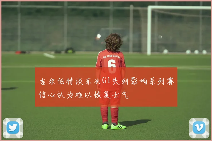 吉尔伯特谈东决G1失利影响系列赛信心认为难以恢复士气