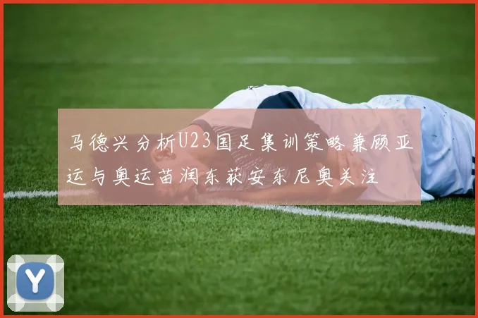 马德兴分析U23国足集训策略兼顾亚运与奥运苗润东获安东尼奥关注