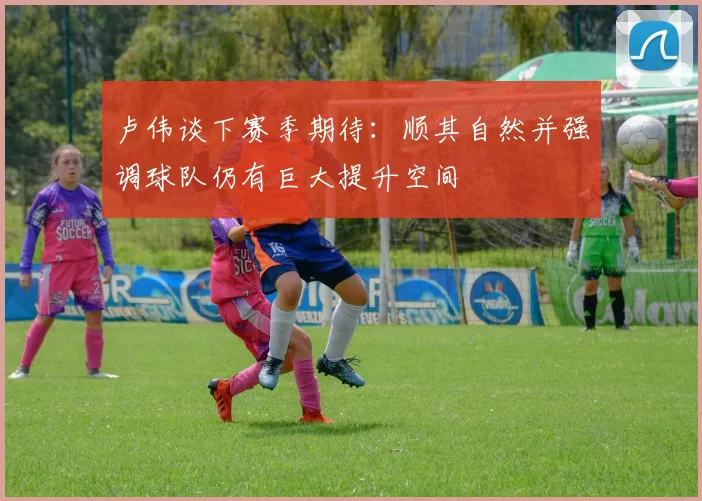 卢伟谈下赛季期待：顺其自然并强调球队仍有巨大提升空间