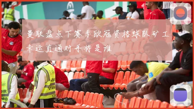 曼联盘点下赛季欧冠资格球队矿工幸运直通对手将是谁