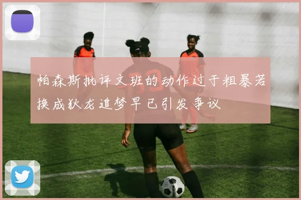 帕森斯批评文班的动作过于粗暴若换成狄龙追梦早已引发争议