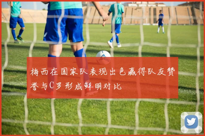 梅西在国家队表现出色赢得队友赞誉与C罗形成鲜明对比