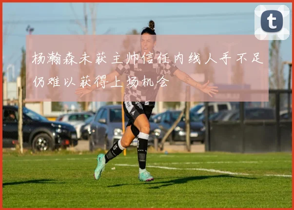 杨瀚森未获主帅信任内线人手不足仍难以获得上场机会