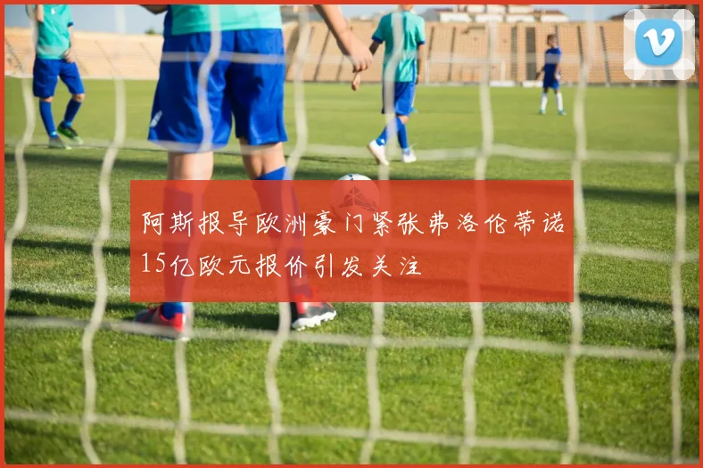 阿斯报导欧洲豪门紧张弗洛伦蒂诺15亿欧元报价引发关注