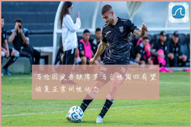 马伦因疲劳缺席罗马合练周四有望恢复正常训练状态