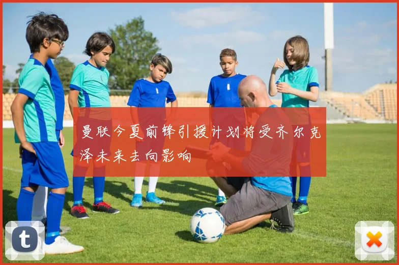 曼联今夏前锋引援计划将受齐尔克泽未来去向影响