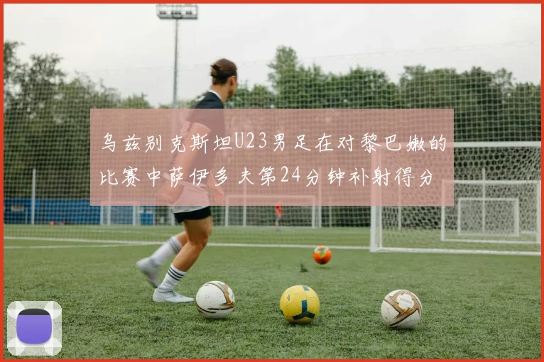 乌兹别克斯坦U23男足在对黎巴嫩的比赛中萨伊多夫第24分钟补射得分领先1-0