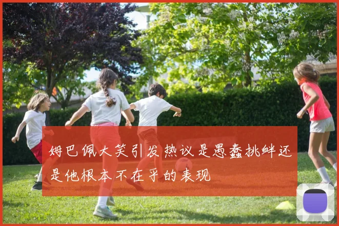姆巴佩大笑引发热议是愚蠢挑衅还是他根本不在乎的表现