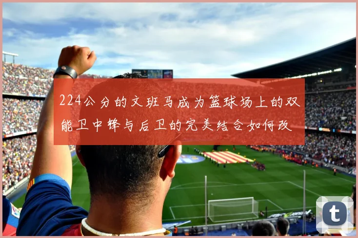 224公分的文班马成为篮球场上的双能卫中锋与后卫的完美结合如何改变比赛格局