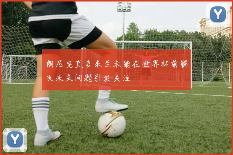 朗尼克直言米兰未能在世界杯前解决未来问题引发关注