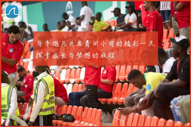与李炮儿共度青训小将的精彩一天探索成长与梦想的旅程